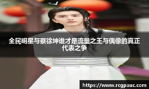 全民明星与蔡徐坤谁才是流量之王与偶像的真正代表之争